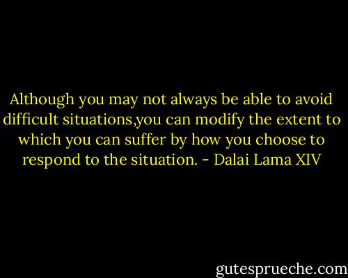 Although you may not always be able to avoid difficult situations,you can modify the extent to which you can suffer by how you choose to respond to the situation. - Dalai Lama XIV