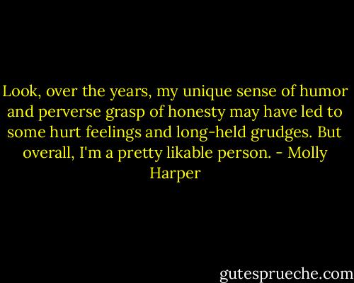 Look, over the years, my unique sense of humor and perverse grasp of honesty may have led to some hurt feelings and long-held grudges. But overall, I'm a pretty likable person. - Molly Harper