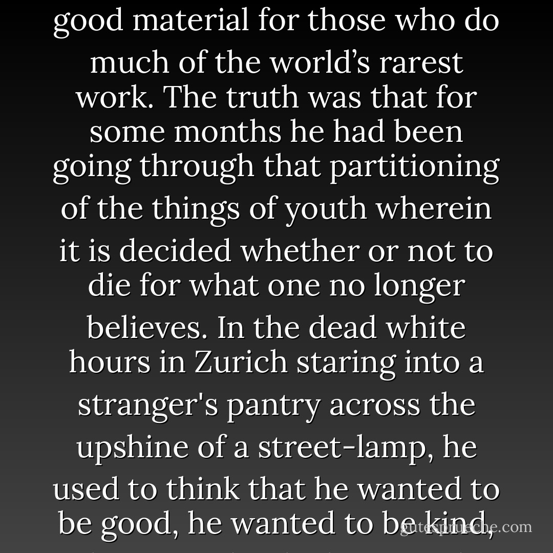 God, am I like the rest after all?” — So he used to think starting awake at night — “Am I like the rest?”<br />This was poor material for a socialist but good material for those who do much of the world’s rarest work. The truth was that for some months he had been going through that partitioning of the things of youth wherein it is decided whether or not to die for what one no longer believes. In the dead white hours in Zurich staring into a stranger's pantry across the upshine of a street-lamp, he used to think that he wanted to be good, he wanted to be kind, he wanted to be brave and wise, but it was all pretty difficult. He wanted to be loved, too, if he could fit it in. - F. Scott Fitzgerald