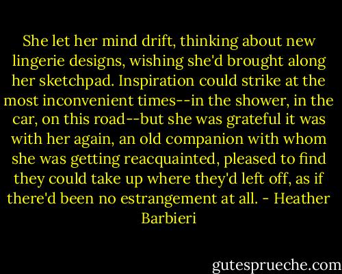 She let her mind drift, thinking about new lingerie designs, wishing she'd brought along her sketchpad. Inspiration could strike at the most inconvenient times--in the shower, in the car, on this road--but she was grateful it was with her again, an old companion with whom she was getting reacquainted, pleased to find they could take up where they'd left off, as if there'd been no estrangement at all. - Heather Barbieri
