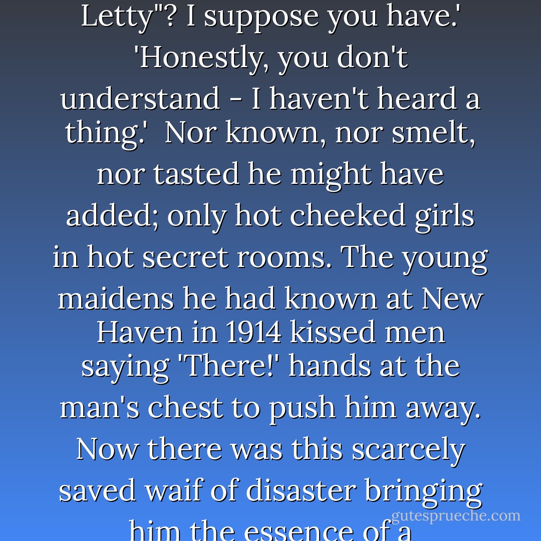 I've got one more record. - Have you heard "So Long, Letty"? I suppose you have.'<br />'Honestly, you don't understand - I haven't heard a thing.'<br /><br />Nor known, nor smelt, nor tasted he might have added; only hot cheeked girls in hot secret rooms. The young maidens he had known at New Haven in 1914 kissed men saying 'There!' hands at the man's chest to push him away. Now there was this scarcely saved waif of disaster bringing him the essence of a continent... - F. Scott Fitzgerald