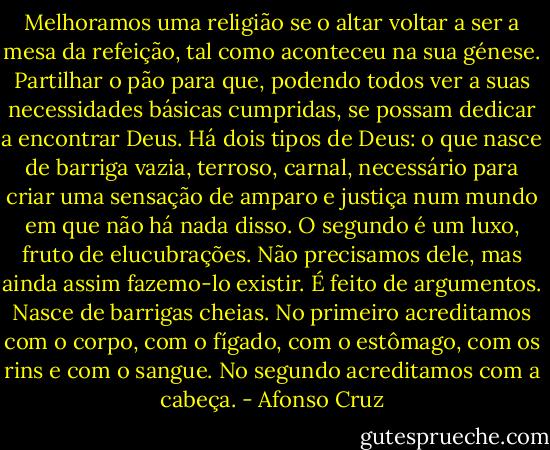 Melhoramos uma religião se o altar voltar a ser a mesa da refeição, tal como aconteceu na sua génese. Partilhar o pão para que, podendo todos ver a suas necessidades básicas cumpridas, se possam dedicar a encontrar Deus. Há dois tipos de Deus: o que nasce de barriga vazia, terroso, carnal, necessário para criar uma sensação de amparo e justiça num mundo em que não há nada disso. O segundo é um luxo, fruto de elucubrações. Não precisamos dele, mas ainda assim fazemo-lo existir. É feito de argumentos. Nasce de barrigas cheias. No primeiro acreditamos com o corpo, com o fígado, com o estômago, com os rins e com o sangue. No segundo acreditamos com a cabeça. - Afonso Cruz