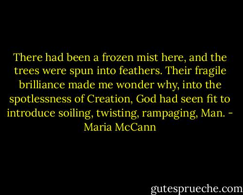 There had been a frozen mist here, and the trees were spun into feathers. Their fragile brilliance made me wonder why, into the spotlessness of Creation, God had seen fit to introduce soiling, twisting, rampaging, Man. - Maria McCann