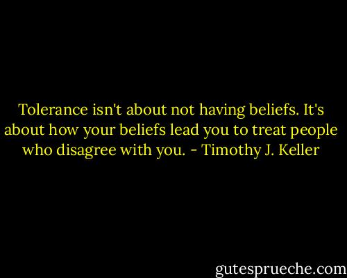 Tolerance isn't about not having beliefs. It's about how your beliefs lead you to treat people who disagree with you. - Timothy J. Keller