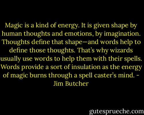 Magic is a kind of energy. It is given shape by human thoughts and emotions, by imagination. Thoughts define that shape—and words help to define those thoughts. That’s why wizards usually use words to help them with their spells. Words provide a sort of insulation as the energy of magic burns through a spell caster’s mind. - Jim Butcher