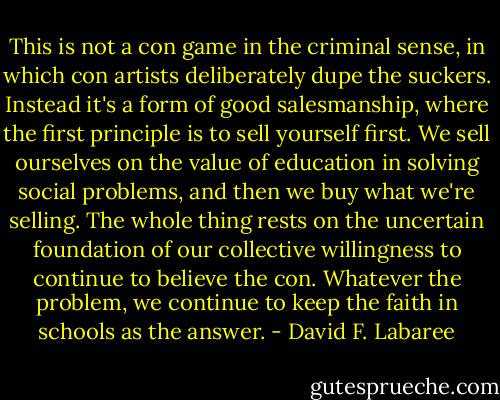 This is not a con game in the criminal sense, in which con artists deliberately dupe the suckers. Instead it's a form of good salesmanship, where the first principle is to sell yourself first. We sell ourselves on the value of education in solving social problems, and then we buy what we're selling. The whole thing rests on the uncertain foundation of our collective willingness to continue to believe the con. Whatever the problem, we continue to keep the faith in schools as the answer. - David F. Labaree