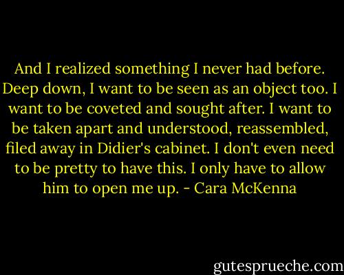 And I realized something I never had before. Deep down, I want to be seen as an object too. I want to be coveted and sought after. I want to be taken apart and understood, reassembled, filed away in Didier's cabinet. I don't even need to be pretty to have this. I only have to allow him to open me up. - Cara McKenna