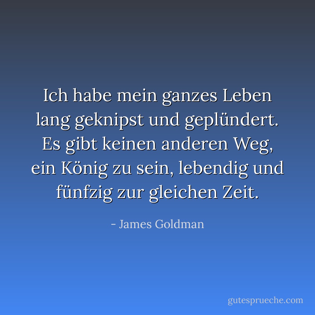 Ich habe mein ganzes Leben lang geknipst und geplündert. Es gibt keinen anderen Weg, ein König zu sein, lebendig und fünfzig zur gleichen Zeit. - James Goldman<