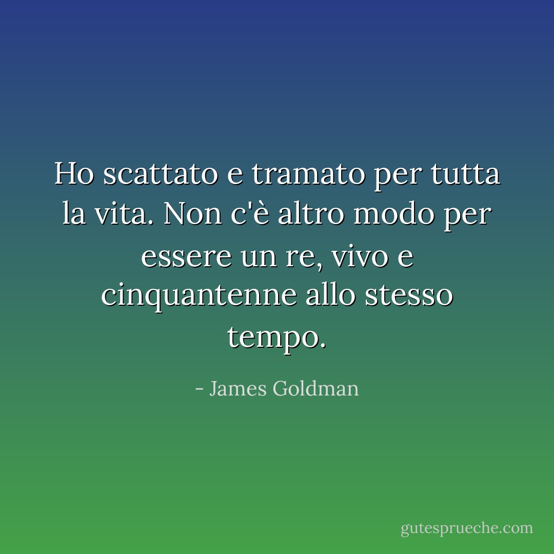 Ho scattato e tramato per tutta la vita. Non c'è altro modo per essere un re, vivo e cinquantenne allo stesso tempo. - James Goldman