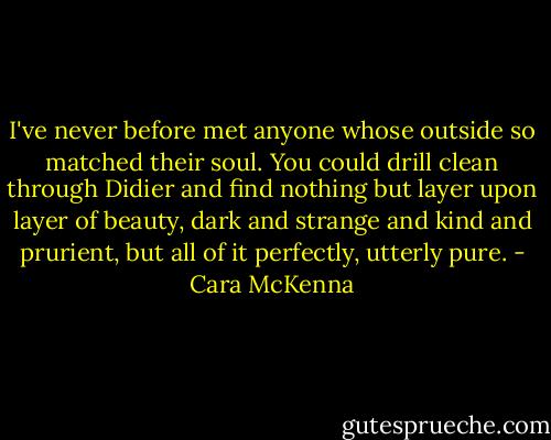 I've never before met anyone whose outside so matched their soul. You could drill clean through Didier and find nothing but layer upon layer of beauty, dark and strange and kind and prurient, but all of it perfectly, utterly pure. - Cara McKenna
