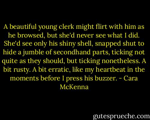 A beautiful young clerk might flirt with him as he browsed, but she'd never see what I did. She'd see only his shiny shell, snapped shut to hide a jumble of secondhand parts, ticking not quite as they should, but ticking nonetheless. A bit rusty. A bit erratic, like my heartbeat in the moments before I press his buzzer. - Cara McKenna