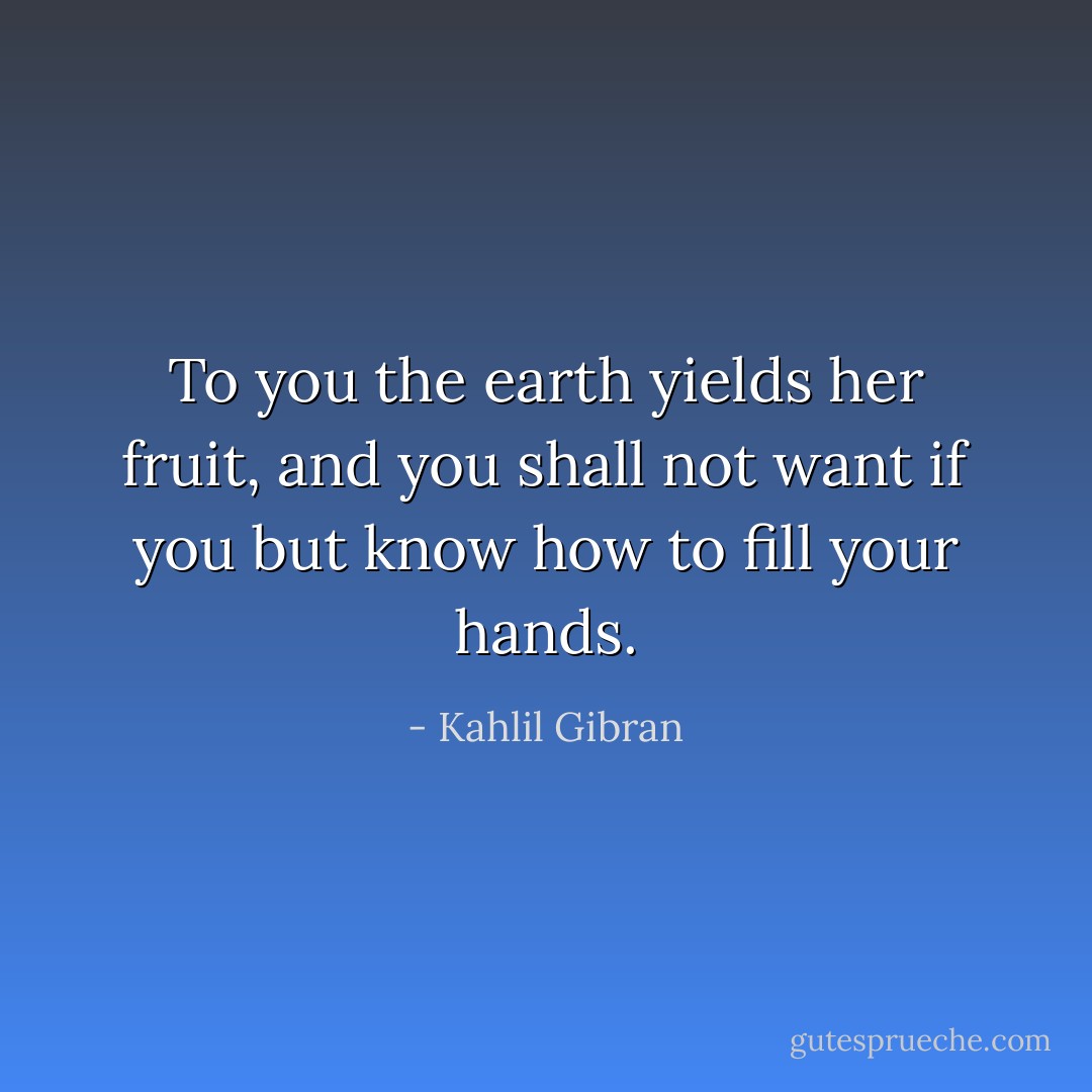 To you the earth yields her fruit, and you shall not want if you but know how to fill your hands. - Kahlil Gibran