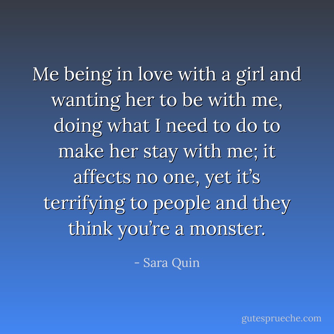 Me being in love with a girl and wanting her to be with me, doing what I need to do to make her stay with me; it affects no one, yet it’s terrifying to people and they think you’re a monster. - Sara Quin