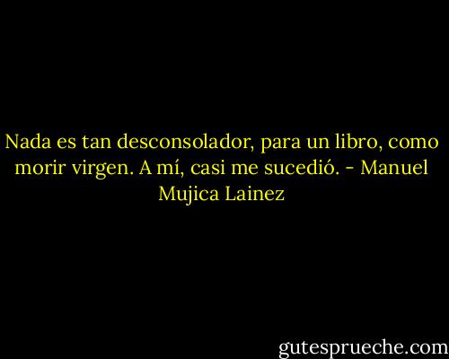 Nada es tan desconsolador, para un libro, como morir virgen. A mí, casi me sucedió. - Manuel Mujica Lainez