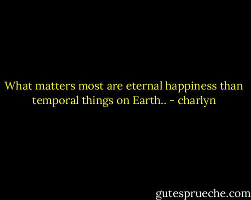 What matters most are eternal happiness than temporal things on Earth.. - charlyn