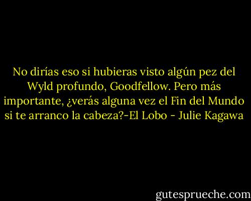No dirías eso si hubieras visto algún pez del Wyld profundo, Goodfellow. Pero más importante, ¿verás alguna vez el Fin del Mundo si te arranco la cabeza?-El Lobo - Julie Kagawa