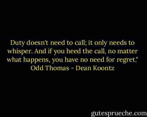 Duty doesn't need to call; it only needs to whisper. And if you heed the call, no matter what happens, you have no need for regret." Odd Thomas - Dean Koontz