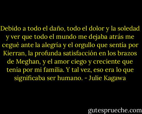 Debido a todo el daño, todo el dolor y la soledad y ver que todo el mundo me dejaba atrás me cegué ante la alegría y el orgullo que sentía por Kierran, la profunda satisfacción en los brazos de Meghan, y el amor ciego y creciente que tenía por mi familia. Y tal vez, eso era lo que significaba ser humano. - Julie Kagawa