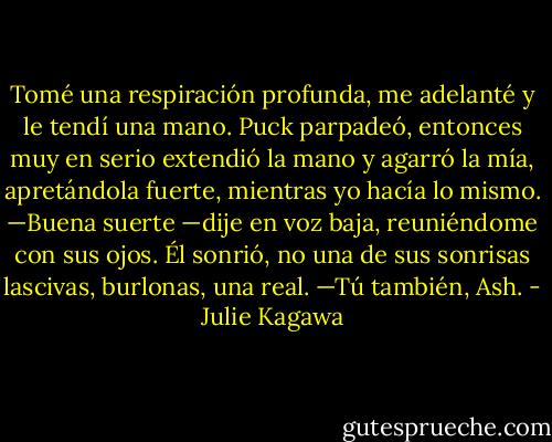 Tomé una respiración profunda, me adelanté y le tendí una mano.<br />Puck parpadeó, entonces muy en serio extendió la mano y agarró la mía, apretándola fuerte, mientras yo hacía lo mismo.<br />—Buena suerte —dije en voz baja, reuniéndome con sus ojos. Él sonrió, no una de sus sonrisas lascivas, burlonas, una real.<br />—Tú también, Ash. - Julie Kagawa
