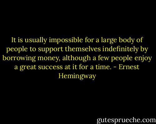 It is usually impossible for a large body of people to support themselves indefinitely by borrowing money, although a few people enjoy a great success at it for a time. - Ernest Hemingway