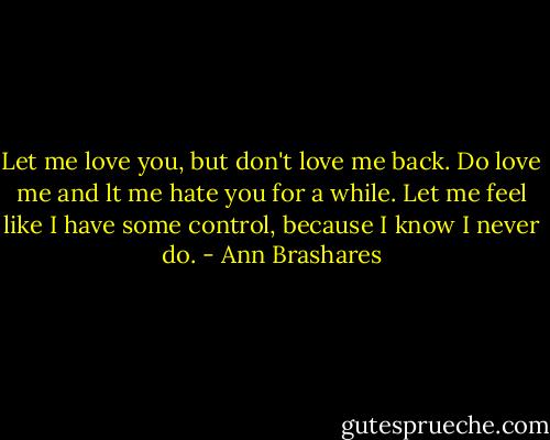 Let me love you, but don't love me back. Do love me and lt me hate you for a while. Let me feel like I have some control, because I know I never do. - Ann Brashares