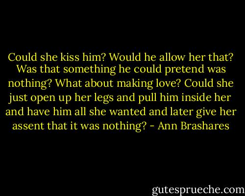 Could she kiss him? Would he allow her that? Was that something he could pretend was nothing? What about making love? Could she just open up her legs and pull him inside her and have him all she wanted and later give her assent that it was nothing? - Ann Brashares