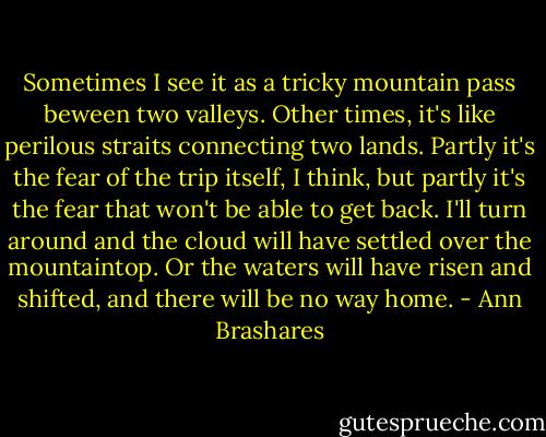 Sometimes I see it as a tricky mountain pass beween two valleys. Other times, it's like perilous straits connecting two lands. Partly it's the fear of the trip itself, I think, but partly it's the fear that won't be able to get back. I'll turn around and the cloud will have settled over the mountaintop. Or the waters will have risen and shifted, and there will be no way home. - Ann Brashares