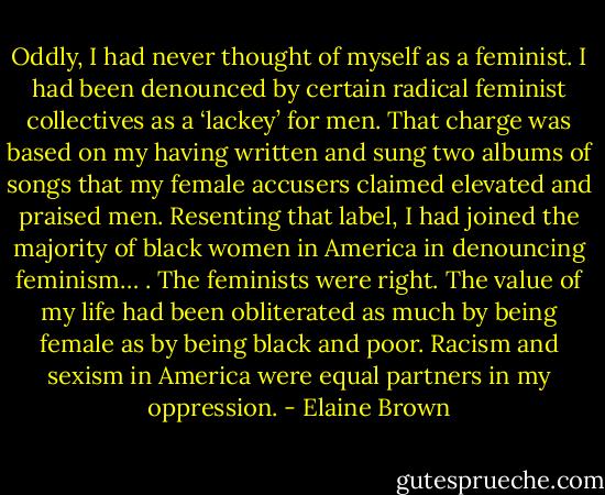 Oddly, I had never thought of myself as a feminist. I had been denounced by certain radical feminist collectives as a ‘lackey’ for men. That charge was based on my having written and sung two albums of songs that my female accusers claimed elevated and praised men. Resenting that label, I had joined the majority of black women in America in denouncing feminism… . The feminists were right. The value of my life had been obliterated as much by being female as by being black and poor. Racism and sexism in America were equal partners in my oppression. - Elaine Brown