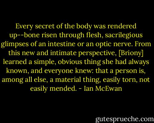 Every secret of the body was rendered up--bone risen through flesh, sacrilegious glimpses of an intestine or an optic nerve. From this new and intimate perspective, [Briony] learned a simple, obvious thing she had always known, and everyone knew: that a person is, among all else, a material thing, easily torn, not easily mended. - Ian McEwan
