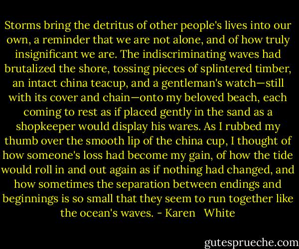 Storms bring the detritus of other people's lives into our own, a reminder that we are not alone, and of how truly insignificant we are. The indiscriminating waves had brutalized the shore, tossing pieces of splintered timber, an intact china teacup, and a gentleman's watch—still with its cover and chain—onto my beloved beach, each coming to rest as if placed gently in the sand as a shopkeeper would display his wares. As I rubbed my thumb over the smooth lip of the china cup, I thought of how someone's loss had become my gain, of how the tide would roll in and out again as if nothing had changed, and how sometimes the separation between endings and beginnings is so small that they seem to run together like the ocean's waves. - Karen   White