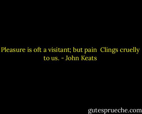 Pleasure is oft a visitant; but pain <br />Clings cruelly to us. - John Keats