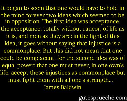 It began to seem that one would have to hold in the mind forever two ideas which seemed to be in opposition. The first idea was acceptance, the acceptance, totally without rancor, of life as it is, and men as they are: in the light of this idea, it goes without saying that injustice is a commonplace. But this did not mean that one could be complacent, for the second idea was of equal power: that one must never, in one own's life, accept these injustices as commonplace but must fight them with all one's strength... - James Baldwin