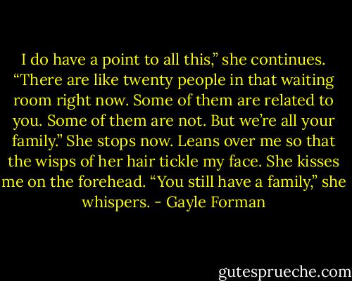 I do have a point to all this,” she continues. “There are like twenty people in that waiting room right now. Some of them are related to you. Some of them are not. But we’re all your family.” She stops now. Leans over me so that the wisps of her hair tickle my face. She kisses me on the forehead. “You still have a family,” she whispers. - Gayle Forman