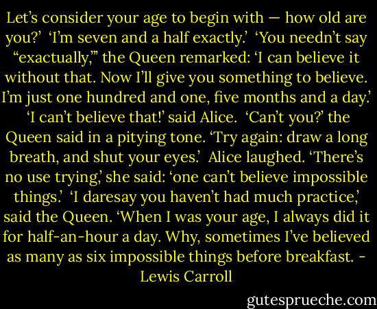 Let’s consider your age to begin with — how old are you?’<br /><br />‘I’m seven and a half exactly.’<br /><br />‘You needn’t say “exactually,”’ the Queen remarked: ‘I can believe it without that. Now I’ll give you something to believe. I’m just one hundred and one, five months and a day.’<br /><br />‘I can’t believe that!’ said Alice.<br /><br />‘Can’t you?’ the Queen said in a pitying tone. ‘Try again: draw a long breath, and shut your eyes.’<br /><br />Alice laughed. ‘There’s no use trying,’ she said: ‘one can’t believe impossible things.’<br /><br />‘I daresay you haven’t had much practice,’ said the Queen. ‘When I was your age, I always did it for half-an-hour a day. Why, sometimes I’ve believed as many as six impossible things before breakfast. - Lewis Carroll