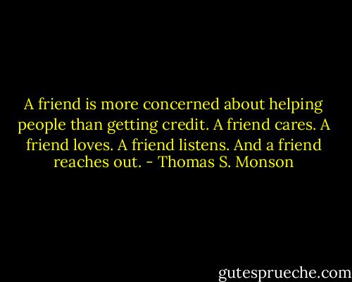 A friend is more concerned about helping people than getting credit. A friend cares. A friend loves. A friend listens. And a friend reaches out. - Thomas S. Monson