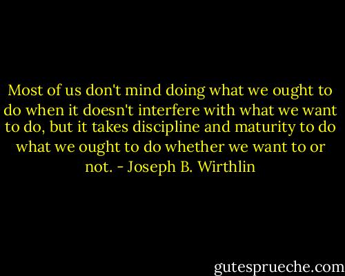 Most of us don't mind doing what we ought to do when it doesn't interfere with what we want to do, but it takes discipline and maturity to do what we ought to do whether we want to or not. - Joseph B. Wirthlin