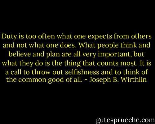 Duty is too often what one expects from others and not what one does. What people think and believe and plan are all very important, but what they do is the thing that counts most. It is a call to throw out selfishness and to think of the common good of all. - Joseph B. Wirthlin