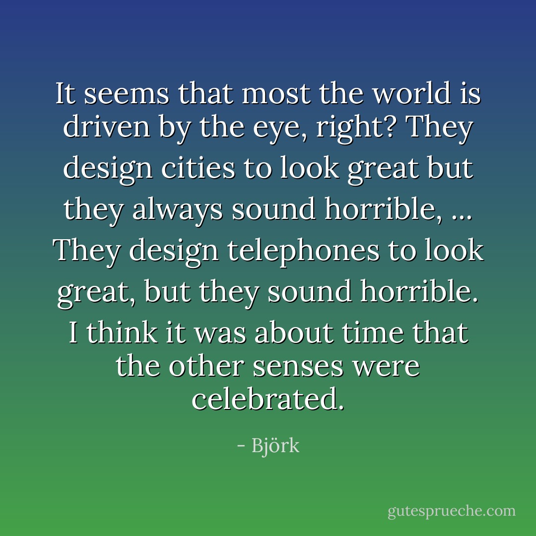 It seems that most the world is driven by the eye, right? They design cities to look great but they always sound horrible, ... They design telephones to look great, but they sound horrible. I think it was about time that the other senses were celebrated. - Björk