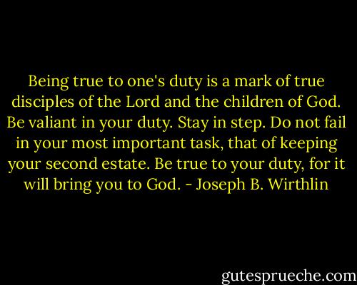 Being true to one's duty is a mark of true disciples of the Lord and the children of God. Be valiant in your duty. Stay in step. Do not fail in your most important task, that of keeping your second estate. Be true to your duty, for it will bring you to God. - Joseph B. Wirthlin