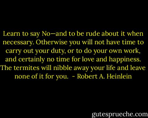 Learn to say No—and to be rude about it when necessary. Otherwise you will not have time to carry out your duty, or to do your own work, and certainly no time for love and happiness. The termites will nibble away your life and leave none of it for you.  - Robert A. Heinlein