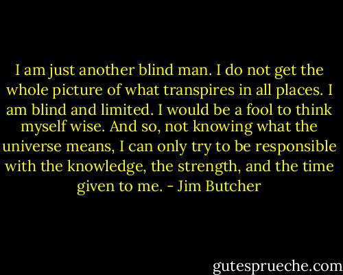 I am just another blind man. I do not get the whole picture of what transpires in all places. I am blind and limited. I would be a fool to think myself wise. And so, not knowing what the universe means, I can only try to be responsible with the knowledge, the strength, and the time given to me. - Jim Butcher