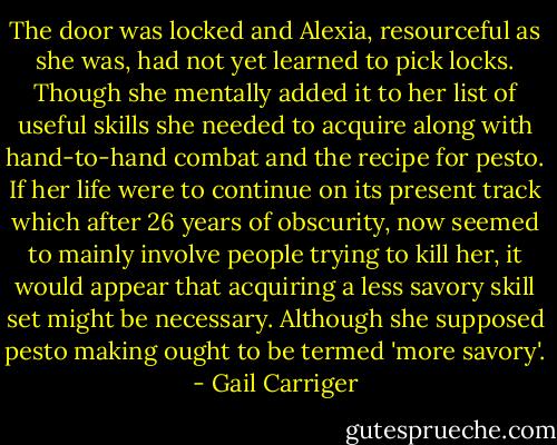 The door was locked and Alexia, resourceful as she was, had not yet learned to pick locks. Though she mentally added it to her list of useful skills she needed to acquire along with hand-to-hand combat and the recipe for pesto. If her life were to continue on its present track which after 26 years of obscurity, now seemed to mainly involve people trying to kill her, it would appear that acquiring a less savory skill set might be necessary. Although she supposed pesto making ought to be termed 'more savory'. - Gail Carriger