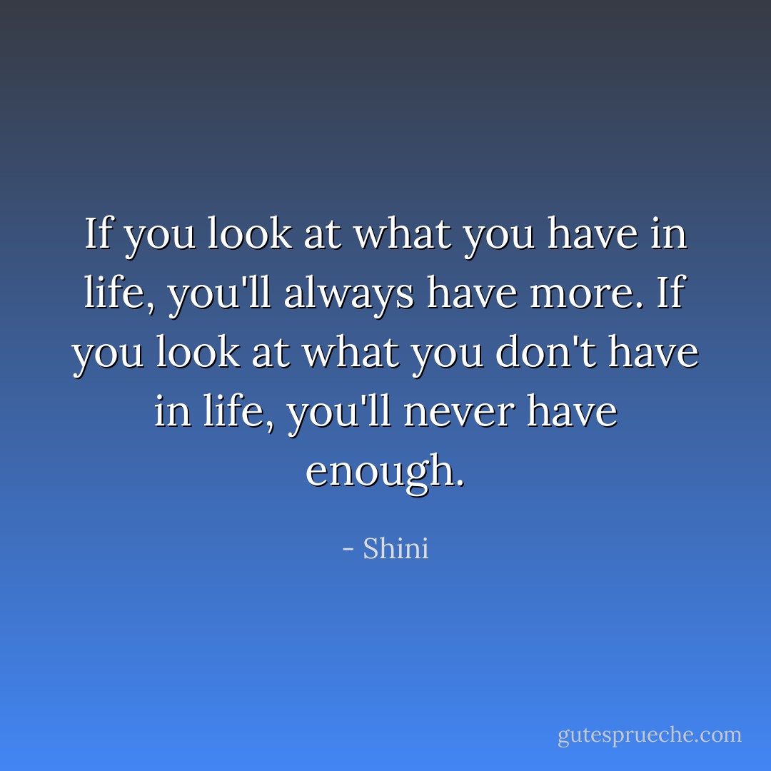 If you look at what you have in life,<br />you'll always have more.<br />If you look at what you don't have in life,<br />you'll never have enough. - Shini