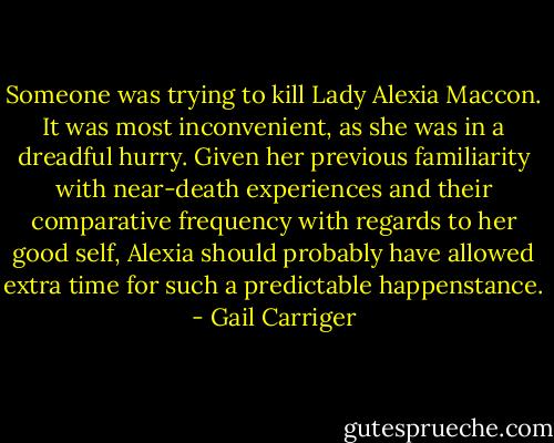 Someone was trying to kill Lady Alexia Maccon. It was most inconvenient, as she was in a dreadful hurry. Given her previous familiarity with near-death experiences and their comparative frequency with regards to her good self, Alexia should probably have allowed extra time for such a predictable happenstance. - Gail Carriger