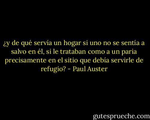 ¿y de qué servía un hogar si uno no se sentía a salvo en él, si le trataban como a un paria precisamente en el sitio que debía servirle de refugio? - Paul Auster