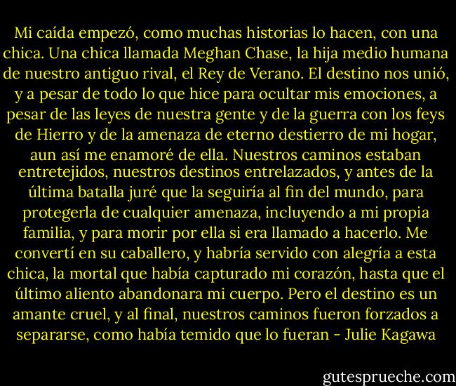 Mi caída empezó, como muchas historias lo hacen, con una chica. Una chica llamada Meghan Chase, la hija medio humana de nuestro antiguo rival, el Rey de Verano. El destino nos unió, y a pesar de todo lo que hice para ocultar mis emociones, a pesar de las leyes de nuestra gente y de la guerra con los feys de Hierro y de la amenaza de eterno destierro de mi hogar, aun así me enamoré de ella. Nuestros caminos estaban entretejidos, nuestros destinos entrelazados, y antes de la última batalla juré que la seguiría al fin del mundo, para protegerla de cualquier amenaza, incluyendo a mi propia familia, y para morir por ella si era llamado a hacerlo. Me convertí en su caballero, y habría servido con alegría a esta chica, la mortal que había capturado mi corazón, hasta que el último aliento abandonara mi cuerpo.<br />Pero el destino es un amante cruel, y al final, nuestros caminos fueron forzados a separarse, como había temido que lo fueran - Julie Kagawa