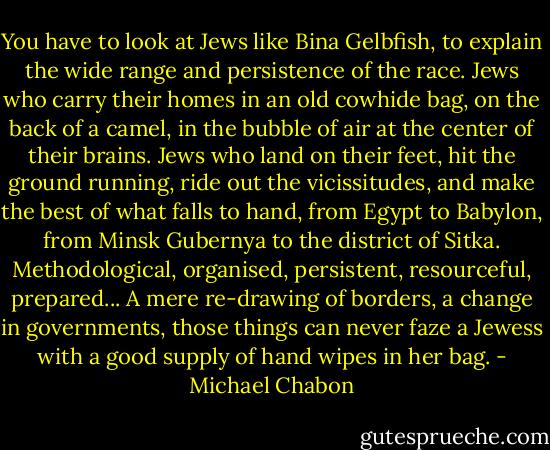 You have to look at Jews like Bina Gelbfish, to explain the wide range and persistence of the race. Jews who carry their homes in an old cowhide bag, on the back of a camel, in the bubble of air at the center of their brains. Jews who land on their feet, hit the ground running, ride out the vicissitudes, and make the best of what falls to hand, from Egypt to Babylon, from Minsk Gubernya to the district of Sitka. Methodological, organised, persistent, resourceful, prepared... A mere re-drawing of borders, a change in governments, those things can never faze a Jewess with a good supply of hand wipes in her bag. - Michael Chabon