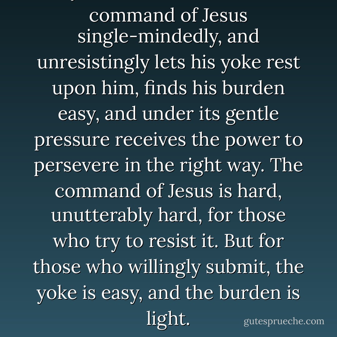 Only the man who follows the command of Jesus single-mindedly, and unresistingly lets his yoke rest upon him, finds his burden easy, and under its gentle pressure receives the power to persevere in the right way. The command of Jesus is hard, unutterably hard, for those who try to resist it. But for those who willingly submit, the yoke is easy, and the burden is light. - Dietrich Bonhoeffer