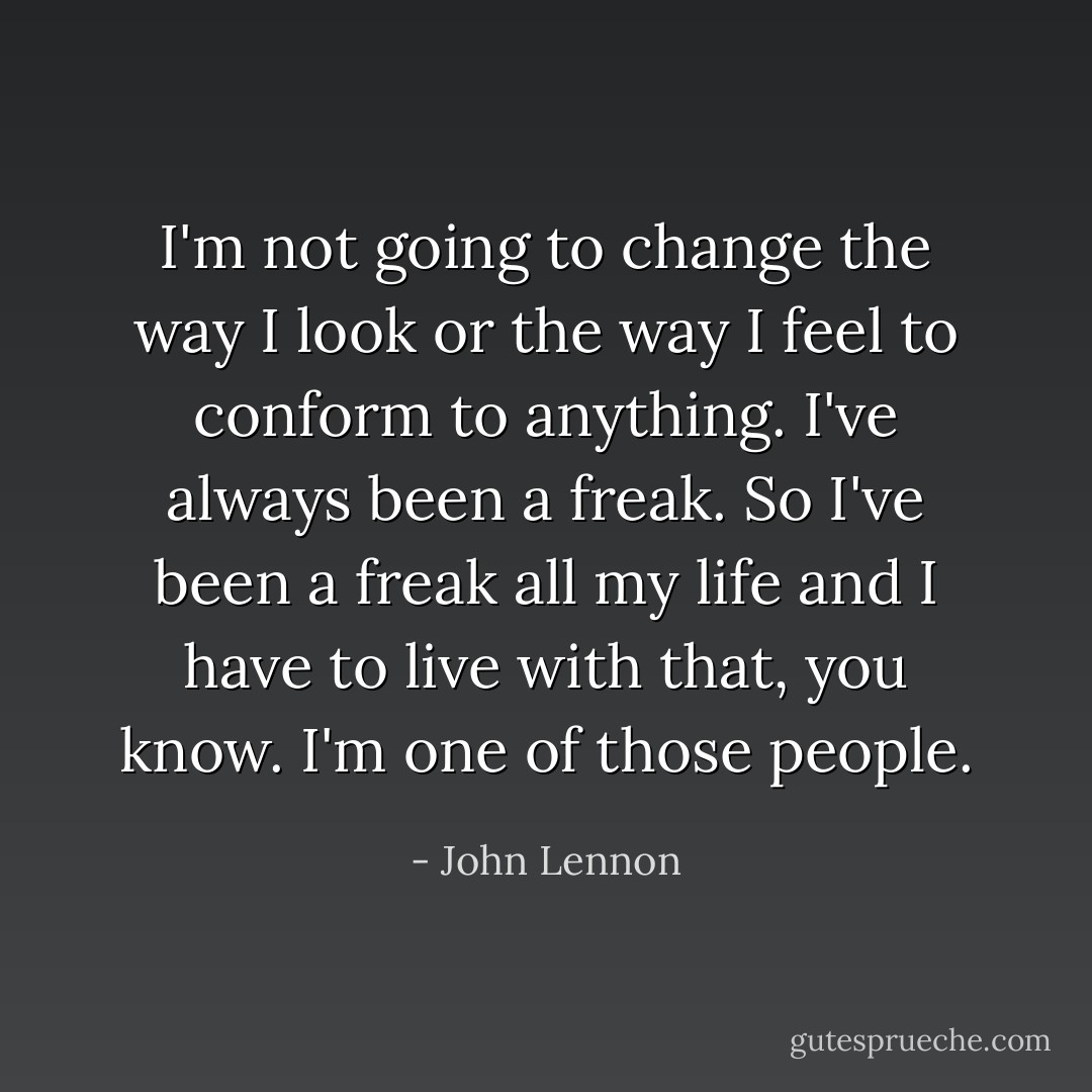 I'm not going to change the way I look or the way I feel to conform to anything. I've always been a freak. So I've been a freak all my life and I have to live with that, you know. I'm one of those people. - John Lennon