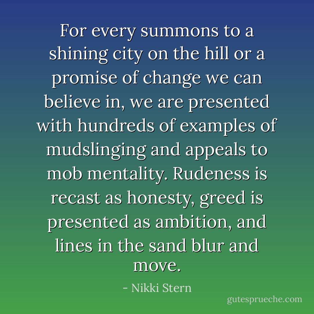 For every summons to a shining city on the hill or a promise of change we can believe in, we are presented with hundreds of examples of mudslinging and appeals to mob mentality. Rudeness is recast as honesty, greed is presented as ambition, and lines in the sand blur and move. - Nikki Stern